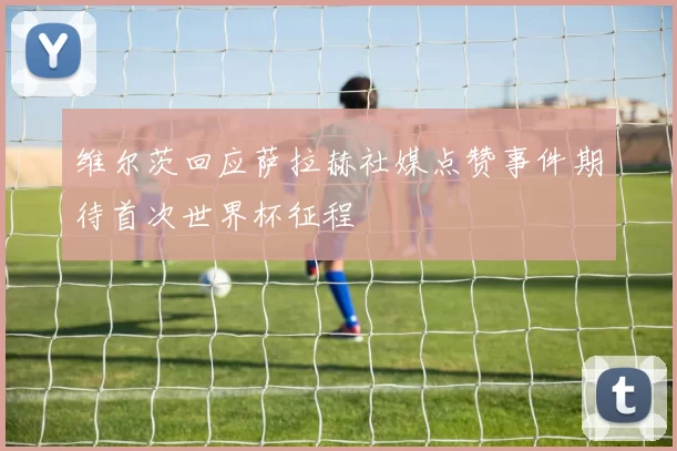 维尔茨回应萨拉赫社媒点赞事件期待首次世界杯征程