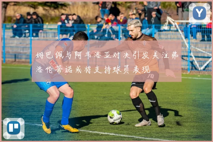 姆巴佩与阿韦洛亚对决引发关注弗洛伦蒂诺或将支持球员表现