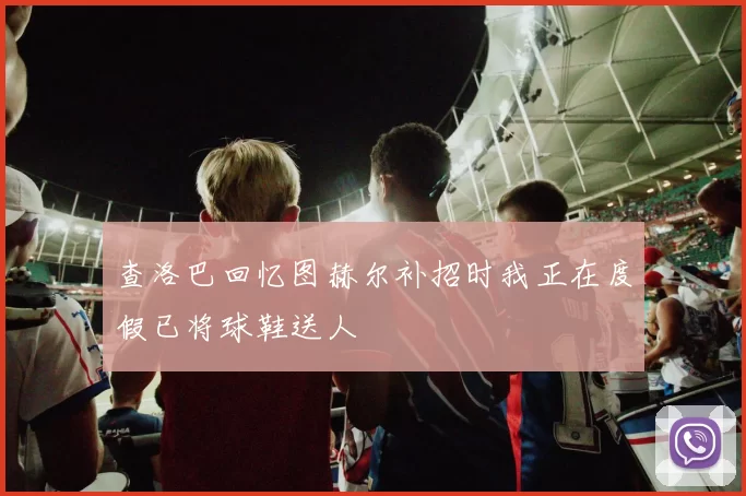 查洛巴回忆图赫尔补招时我正在度假已将球鞋送人
