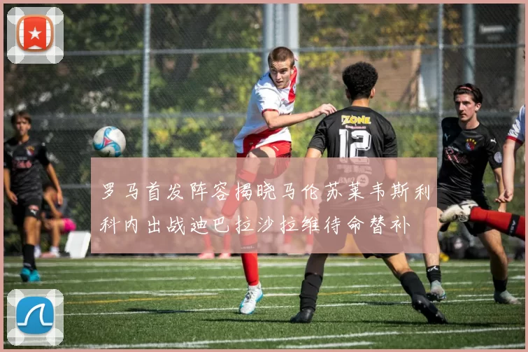 罗马首发阵容揭晓马伦苏莱韦斯利科内出战迪巴拉沙拉维待命替补