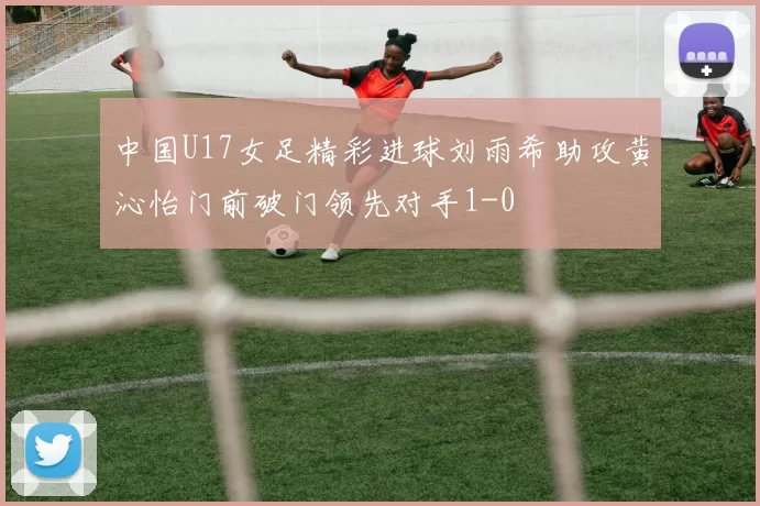 中国U17女足精彩进球刘雨希助攻黄沁怡门前破门领先对手1-0