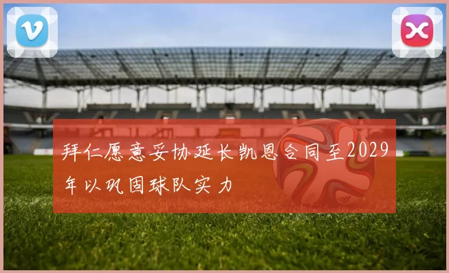 拜仁愿意妥协延长凯恩合同至2029年以巩固球队实力