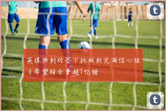 英媒热刺对签下托纳利充满信心纽卡希望转会费超1亿镑