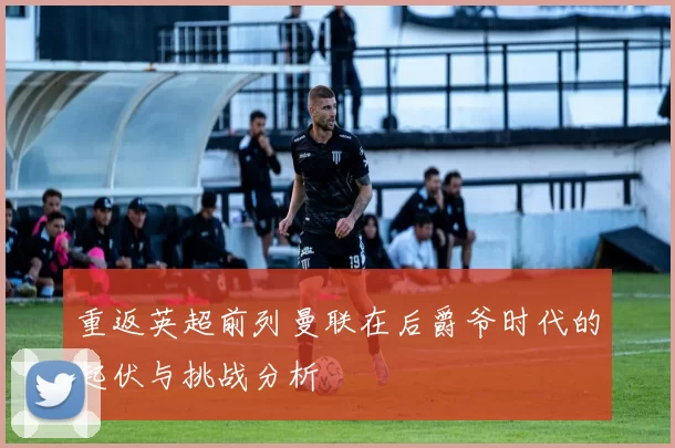 重返英超前列曼联在后爵爷时代的起伏与挑战分析