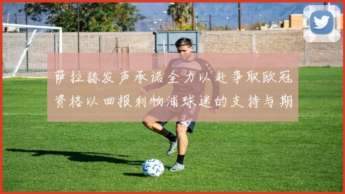 萨拉赫发声承诺全力以赴争取欧冠资格以回报利物浦球迷的支持与期待