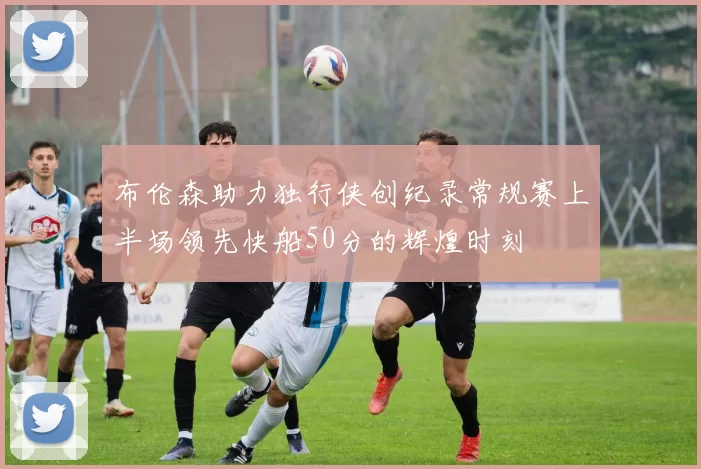 布伦森助力独行侠创纪录常规赛上半场领先快船50分的辉煌时刻