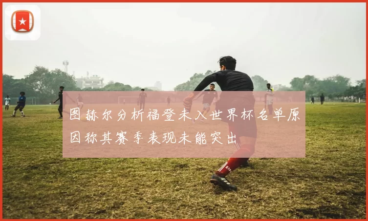 图赫尔分析福登未入世界杯名单原因称其赛季表现未能突出