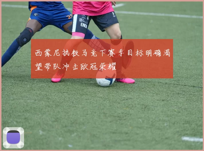 西蒙尼执教马竞下赛季目标明确渴望带队冲击欧冠荣耀